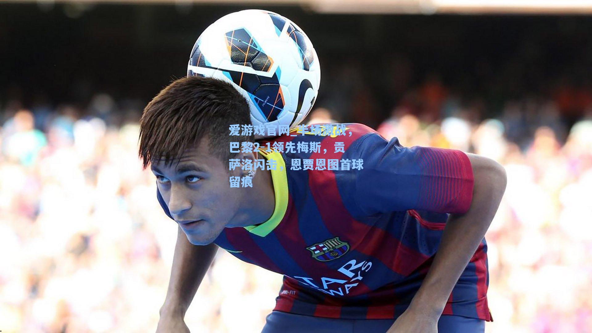 爱游戏官网_半场激战，巴黎2-1领先梅斯，贡萨洛闪击，恩贾恩图首球留痕